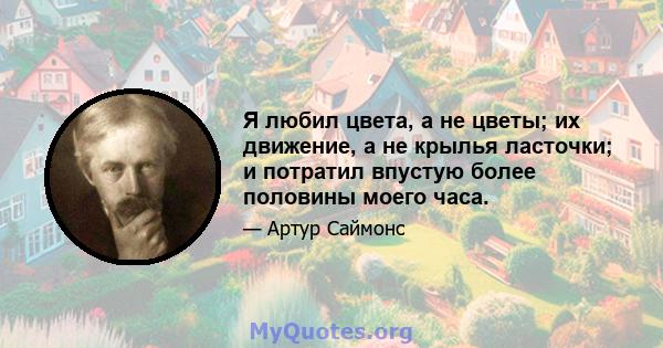 Я любил цвета, а не цветы; их движение, а не крылья ласточки; и потратил впустую более половины моего часа.