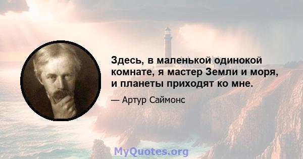 Здесь, в маленькой одинокой комнате, я мастер Земли и моря, и планеты приходят ко мне.