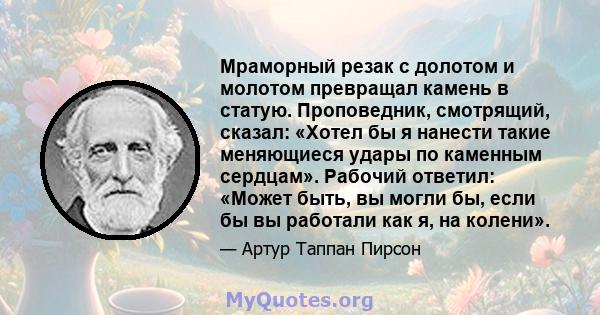 Мраморный резак с долотом и молотом превращал камень в статую. Проповедник, смотрящий, сказал: «Хотел бы я нанести такие меняющиеся удары по каменным сердцам». Рабочий ответил: «Может быть, вы могли бы, если бы вы