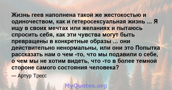 Жизнь геев наполнена такой же жестокостью и одиночеством, как и гетеросексуальная жизнь ... Я ищу в своих мечтах или желаниях и пытаюсь спросить себя, как эти чувства могут быть превращены в конкретные образы ... они