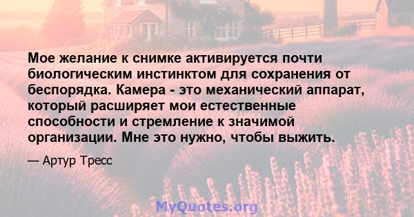 Мое желание к снимке активируется почти биологическим инстинктом для сохранения от беспорядка. Камера - это механический аппарат, который расширяет мои естественные способности и стремление к значимой организации. Мне