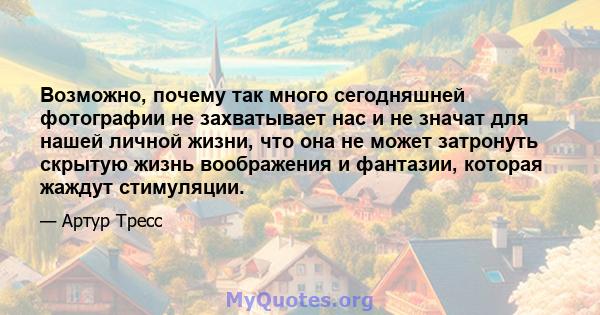 Возможно, почему так много сегодняшней фотографии не захватывает нас и не значат для нашей личной жизни, что она не может затронуть скрытую жизнь воображения и фантазии, которая жаждут стимуляции.