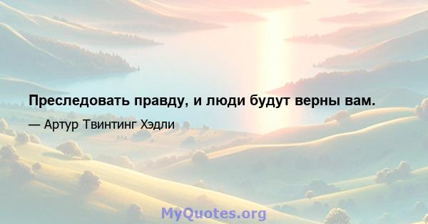 Преследовать правду, и люди будут верны вам.