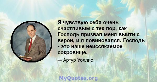 Я чувствую себя очень счастливым с тех пор, как Господь призвал меня выйти с верой, и я повиновался. Господь - это наше неиссякаемое сокровище.