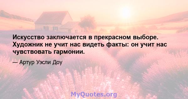 Искусство заключается в прекрасном выборе. Художник не учит нас видеть факты: он учит нас чувствовать гармонии.