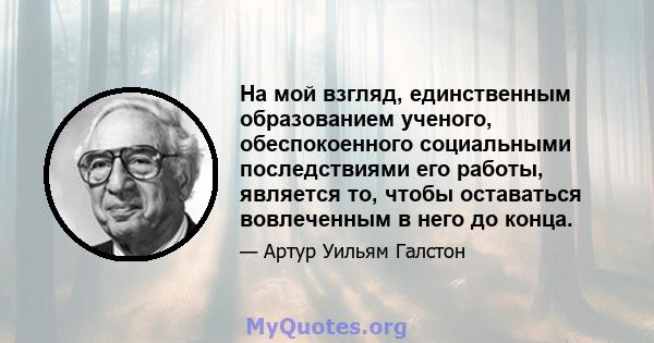 На мой взгляд, единственным образованием ученого, обеспокоенного социальными последствиями его работы, является то, чтобы оставаться вовлеченным в него до конца.