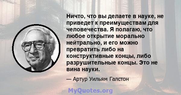 Ничто, что вы делаете в науке, не приведет к преимуществам для человечества. Я полагаю, что любое открытие морально нейтрально, и его можно превратить либо на конструктивные концы, либо разрушительные концы. Это не вина 