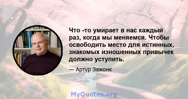 Что -то умирает в нас каждый раз, когда мы меняемся. Чтобы освободить место для истинных, знакомых изношенных привычек должно уступить.