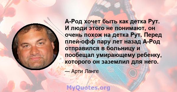 А-Род хочет быть как детка Рут. И люди этого не понимают, он очень похож на детка Рут. Перед плей-офф пару лет назад А-Род отправился в больницу и пообещал умирающему ребенку, которого он заземлил для него.