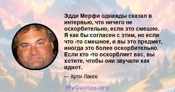 Эдди Мерфи однажды сказал в интервью, что ничего не оскорбительно, если это смешно. Я как бы согласен с этим, но если что -то смешное, и вы это предмет, иногда это более оскорбительно. Если кто -то оскорбляет вас, вы