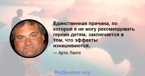 Единственная причина, по которой я не могу рекомендовать героин детям, заключается в том, что эффекты изнашиваются.