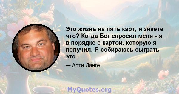 Это жизнь на пять карт, и знаете что? Когда Бог спросил меня - я в порядке с картой, которую я получил. Я собираюсь сыграть это.