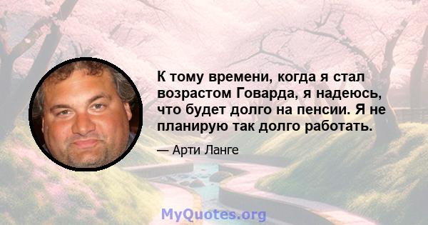 К тому времени, когда я стал возрастом Говарда, я надеюсь, что будет долго на пенсии. Я не планирую так долго работать.