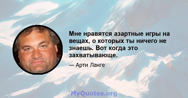 Мне нравятся азартные игры на вещах, о которых ты ничего не знаешь. Вот когда это захватывающе.