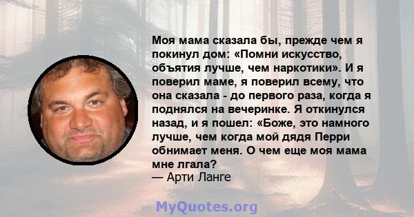 Моя мама сказала бы, прежде чем я покинул дом: «Помни искусство, объятия лучше, чем наркотики». И я поверил маме, я поверил всему, что она сказала - до первого раза, когда я поднялся на вечеринке. Я откинулся назад, и я 