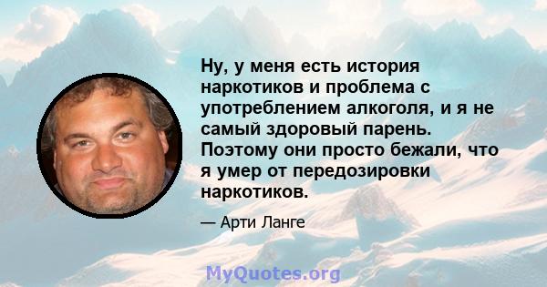 Ну, у меня есть история наркотиков и проблема с употреблением алкоголя, и я не самый здоровый парень. Поэтому они просто бежали, что я умер от передозировки наркотиков.