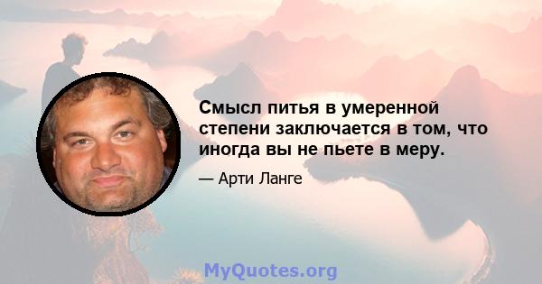 Смысл питья в умеренной степени заключается в том, что иногда вы не пьете в меру.