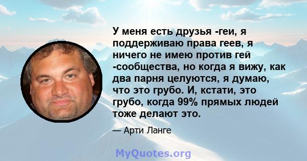 У меня есть друзья -геи, я поддерживаю права геев, я ничего не имею против гей -сообщества, но когда я вижу, как два парня целуются, я думаю, что это грубо. И, кстати, это грубо, когда 99% прямых людей тоже делают это.