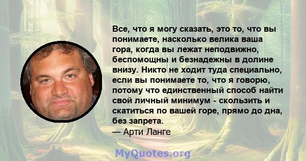 Все, что я могу сказать, это то, что вы понимаете, насколько велика ваша гора, когда вы лежат неподвижно, беспомощны и безнадежны в долине внизу. Никто не ходит туда специально, если вы понимаете то, что я говорю,