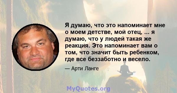 Я думаю, что это напоминает мне о моем детстве, мой отец, ... я думаю, что у людей такая же реакция. Это напоминает вам о том, что значит быть ребенком, где все беззаботно и весело.