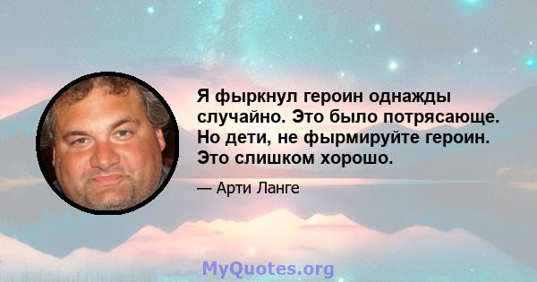 Я фыркнул героин однажды случайно. Это было потрясающе. Но дети, не фырмируйте героин. Это слишком хорошо.