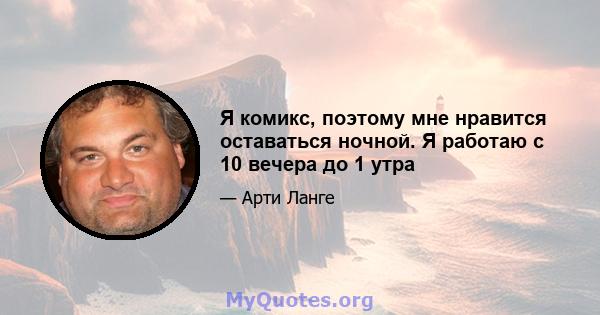 Я комикс, поэтому мне нравится оставаться ночной. Я работаю с 10 вечера до 1 утра