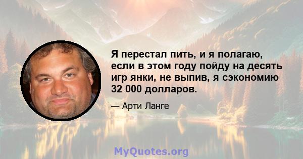 Я перестал пить, и я полагаю, если в этом году пойду на десять игр янки, не выпив, я сэкономию 32 000 долларов.