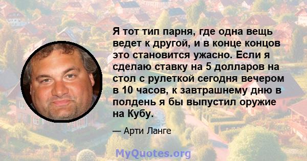 Я тот тип парня, где одна вещь ведет к другой, и в конце концов это становится ужасно. Если я сделаю ставку на 5 долларов на стол с рулеткой сегодня вечером в 10 часов, к завтрашнему дню в полдень я бы выпустил оружие