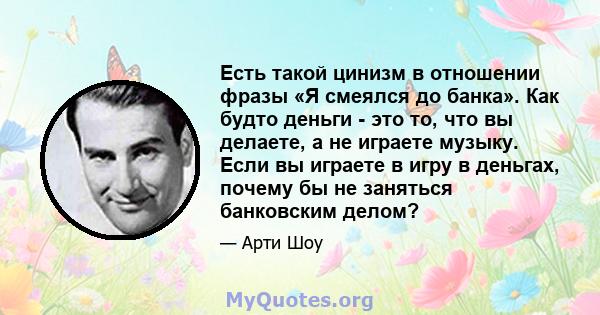 Есть такой цинизм в отношении фразы «Я смеялся до банка». Как будто деньги - это то, что вы делаете, а не играете музыку. Если вы играете в игру в деньгах, почему бы не заняться банковским делом?