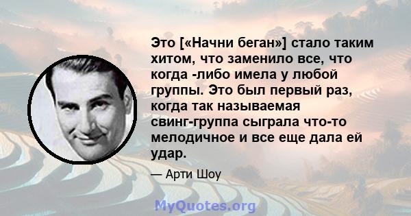 Это [«Начни беган»] стало таким хитом, что заменило все, что когда -либо имела у любой группы. Это был первый раз, когда так называемая свинг-группа сыграла что-то мелодичное и все еще дала ей удар.