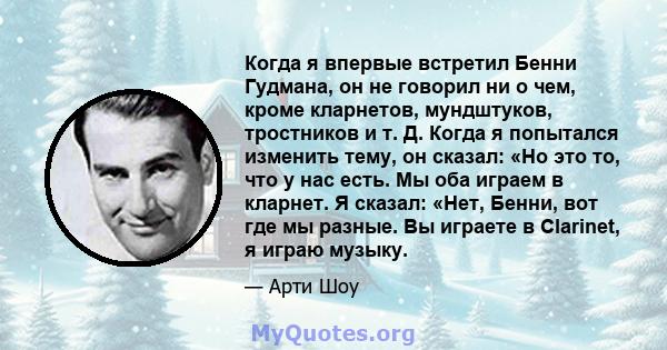 Когда я впервые встретил Бенни Гудмана, он не говорил ни о чем, кроме кларнетов, мундштуков, тростников и т. Д. Когда я попытался изменить тему, он сказал: «Но это то, что у нас есть. Мы оба играем в кларнет. Я сказал: