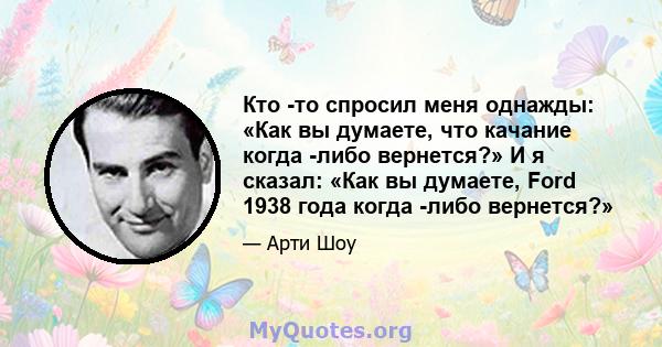 Кто -то спросил меня однажды: «Как вы думаете, что качание когда -либо вернется?» И я сказал: «Как вы думаете, Ford 1938 года когда -либо вернется?»