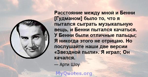 Расстояние между мной и Бенни [Гудманом] было то, что я пытался сыграть музыкальную вещь, и Бенни пытался качаться. У Бенни были отличные пальцы; Я никогда этого не отрицаю. Но послушайте наши две версии «Звездной