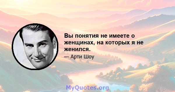 Вы понятия не имеете о женщинах, на которых я не женился.