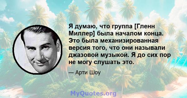 Я думаю, что группа [Гленн Миллер] была началом конца. Это была механизированная версия того, что они называли джазовой музыкой. Я до сих пор не могу слушать это.