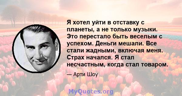 Я хотел уйти в отставку с планеты, а не только музыки. Это перестало быть веселым с успехом. Деньги мешали. Все стали жадными, включая меня. Страх начался. Я стал несчастным, когда стал товаром.