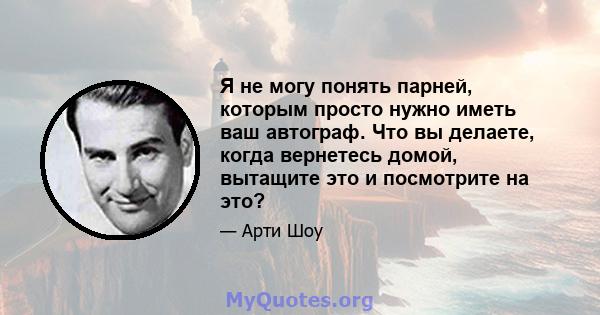 Я не могу понять парней, которым просто нужно иметь ваш автограф. Что вы делаете, когда вернетесь домой, вытащите это и посмотрите на это?