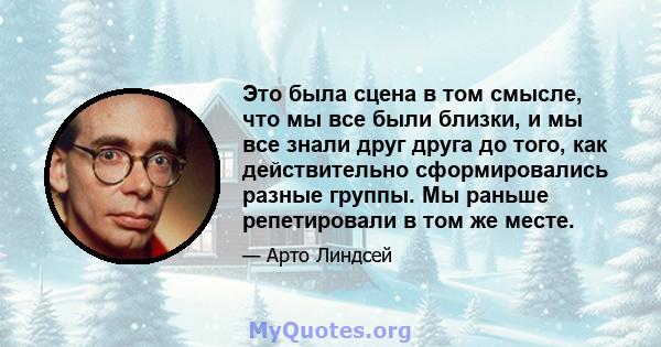 Это была сцена в том смысле, что мы все были близки, и мы все знали друг друга до того, как действительно сформировались разные группы. Мы раньше репетировали в том же месте.