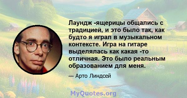 Лаундж -ящерицы общались с традицией, и это было так, как будто я играл в музыкальном контексте. Игра на гитаре выделялась как какая -то отличная. Это было реальным образованием для меня.