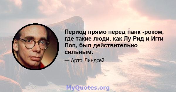 Период прямо перед панк -роком, где такие люди, как Лу Рид и Игги Поп, был действительно сильным.