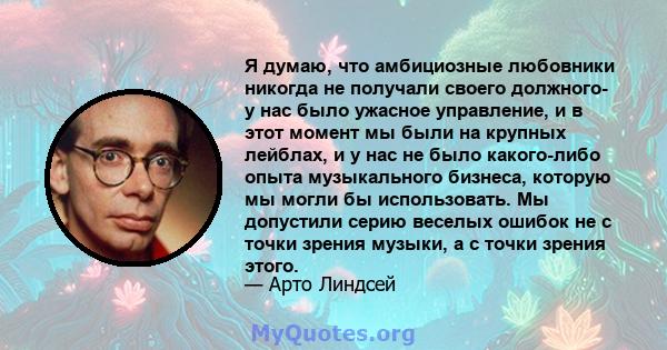 Я думаю, что амбициозные любовники никогда не получали своего должного- у нас было ужасное управление, и в этот момент мы были на крупных лейблах, и у нас не было какого-либо опыта музыкального бизнеса, которую мы могли 