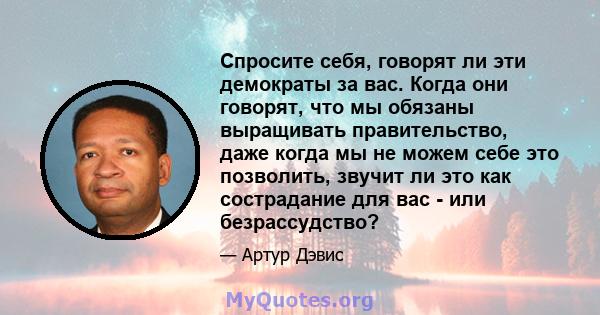 Спросите себя, говорят ли эти демократы за вас. Когда они говорят, что мы обязаны выращивать правительство, даже когда мы не можем себе это позволить, звучит ли это как сострадание для вас - или безрассудство?