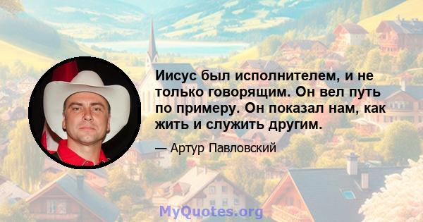 Иисус был исполнителем, и не только говорящим. Он вел путь по примеру. Он показал нам, как жить и служить другим.