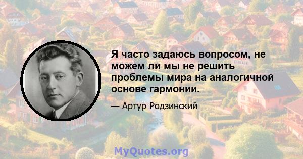 Я часто задаюсь вопросом, не можем ли мы не решить проблемы мира на аналогичной основе гармонии.