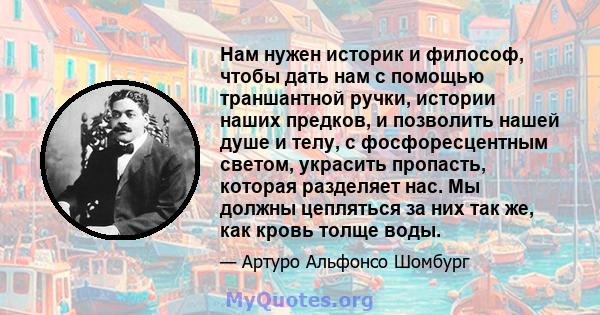 Нам нужен историк и философ, чтобы дать нам с помощью траншантной ручки, истории наших предков, и позволить нашей душе и телу, с фосфоресцентным светом, украсить пропасть, которая разделяет нас. Мы должны цепляться за