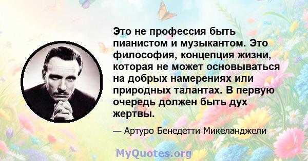 Это не профессия быть пианистом и музыкантом. Это философия, концепция жизни, которая не может основываться на добрых намерениях или природных талантах. В первую очередь должен быть дух жертвы.