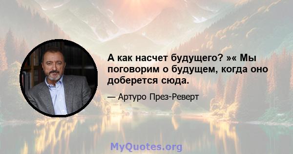 А как насчет будущего? »« Мы поговорим о будущем, когда оно доберется сюда.