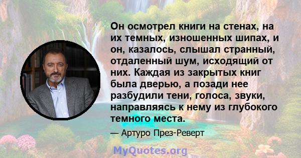 Он осмотрел книги на стенах, на их темных, изношенных шипах, и он, казалось, слышал странный, отдаленный шум, исходящий от них. Каждая из закрытых книг была дверью, а позади нее разбудили тени, голоса, звуки,