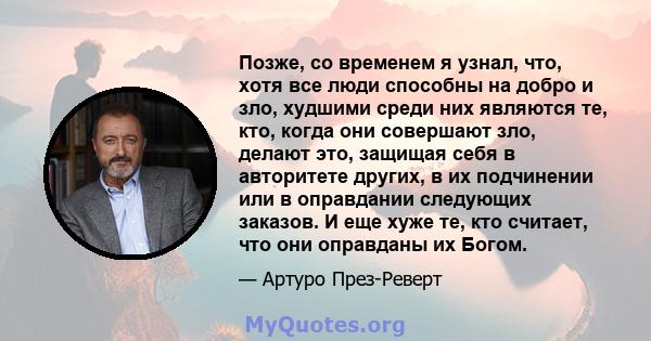 Позже, со временем я узнал, что, хотя все люди способны на добро и зло, худшими среди них являются те, кто, когда они совершают зло, делают это, защищая себя в авторитете других, в их подчинении или в оправдании