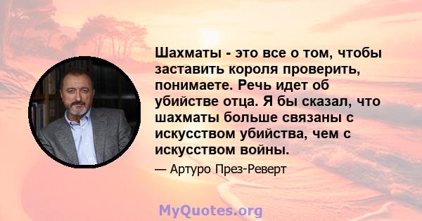 Шахматы - это все о том, чтобы заставить короля проверить, понимаете. Речь идет об убийстве отца. Я бы сказал, что шахматы больше связаны с искусством убийства, чем с искусством войны.